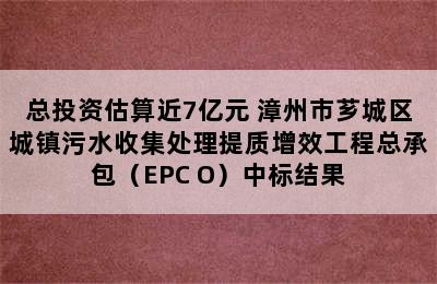 总投资估算近7亿元 漳州市芗城区城镇污水收集处理提质增效工程总承包（EPC+O）中标结果